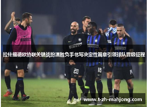 拉什福德欧协联关键战扮演胜负手书写决定性篇章引领球队晋级征程